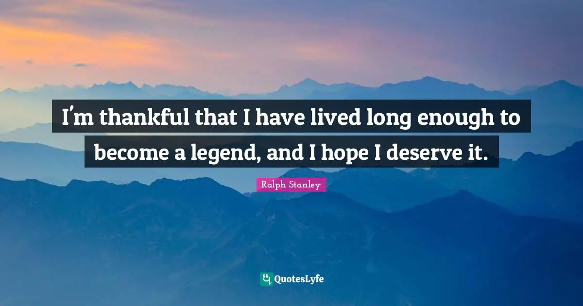 I'm thankful that I have lived long enough to become a legend, and I hope I deserve it.