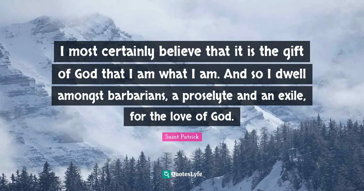 Saint Patrick Quotes: I most certainly believe that it is the gift of God that I am what I am. And so I dwell amongst barbarians, a proselyte and an exile, for the love of God.