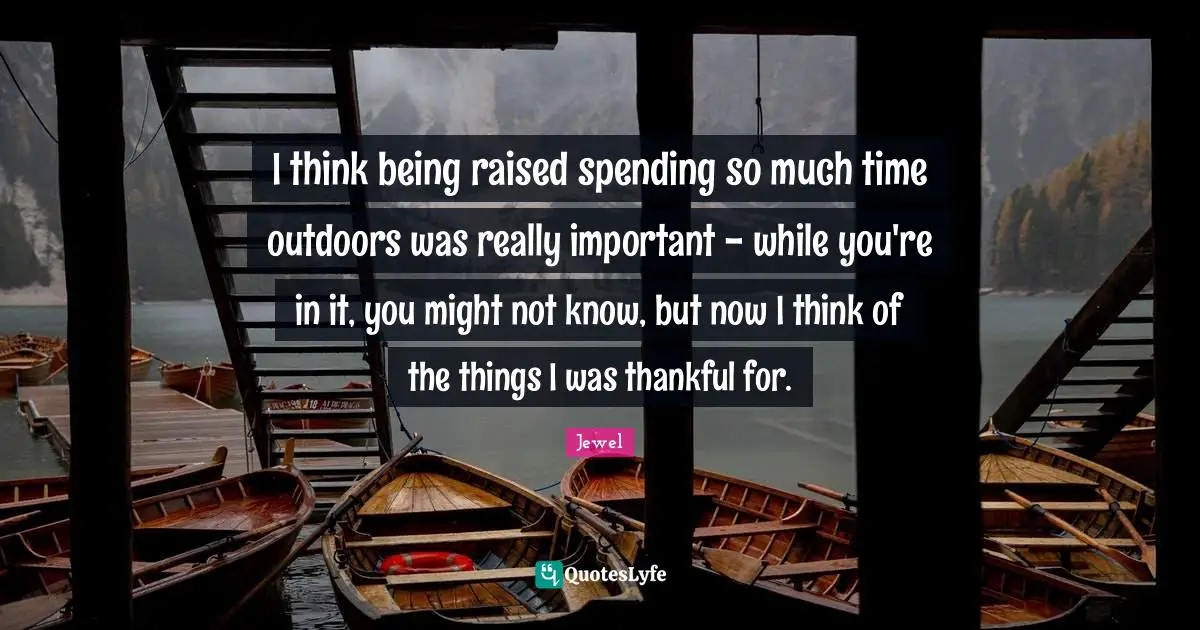 I think being raised spending so much time outdoors was really important - while you're in it, you might not know, but now I think of the things I was thankful for.