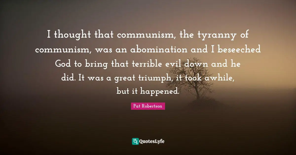 Pat Robertson Quotes: "I thought that communism, the tyranny of communism, was an abomination and I beseeched God to bring that terrible evil down and he did. It was a great triumph, it took awhile, but it happened."