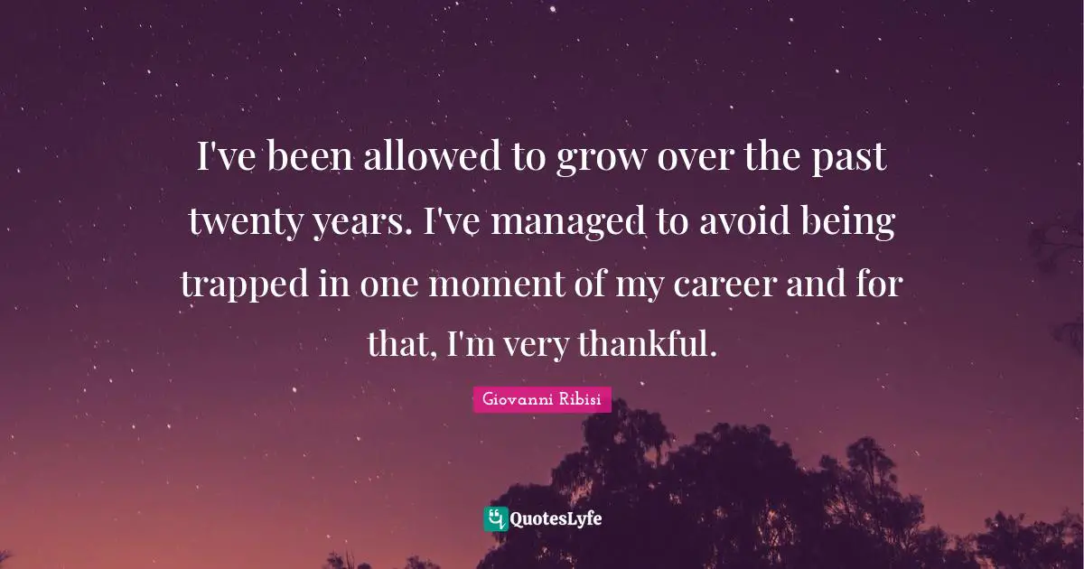 I've been allowed to grow over the past twenty years. I've managed to avoid being trapped in one moment of my career and for that, I'm very thankful.