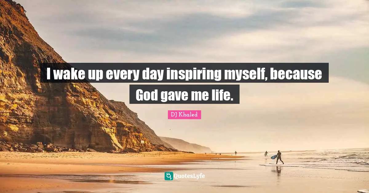 I wake up every day inspiring myself, because God gave me life.