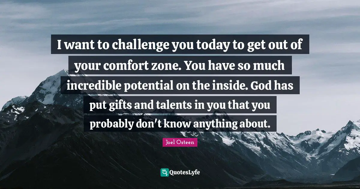 I want to challenge you today to get out of your comfort zone. You have so much incredible potential on the inside. God has put gifts and talents in you that you probably don't know anything about.