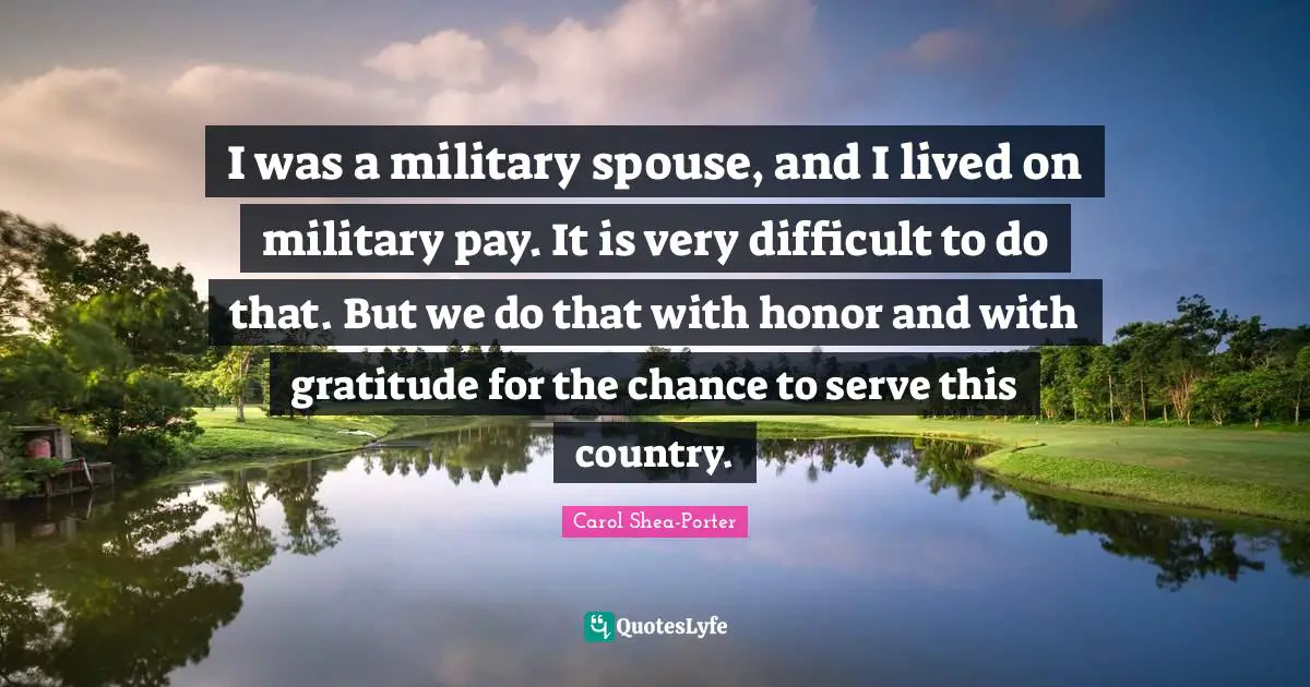I was a military spouse, and I lived on military pay. It is very difficult to do that. But we do that with honor and with gratitude for the chance to serve this country.