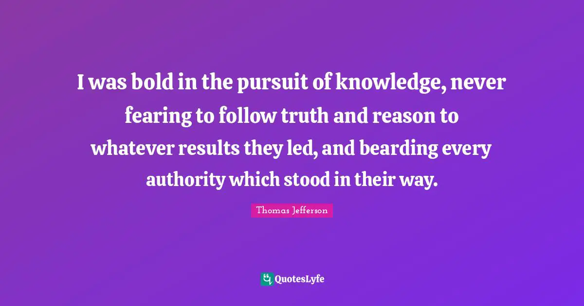 Thomas Jefferson Quotes: I was bold in the pursuit of knowledge, never fearing to follow truth and reason to whatever results they led, and bearding every authority which stood in their way.