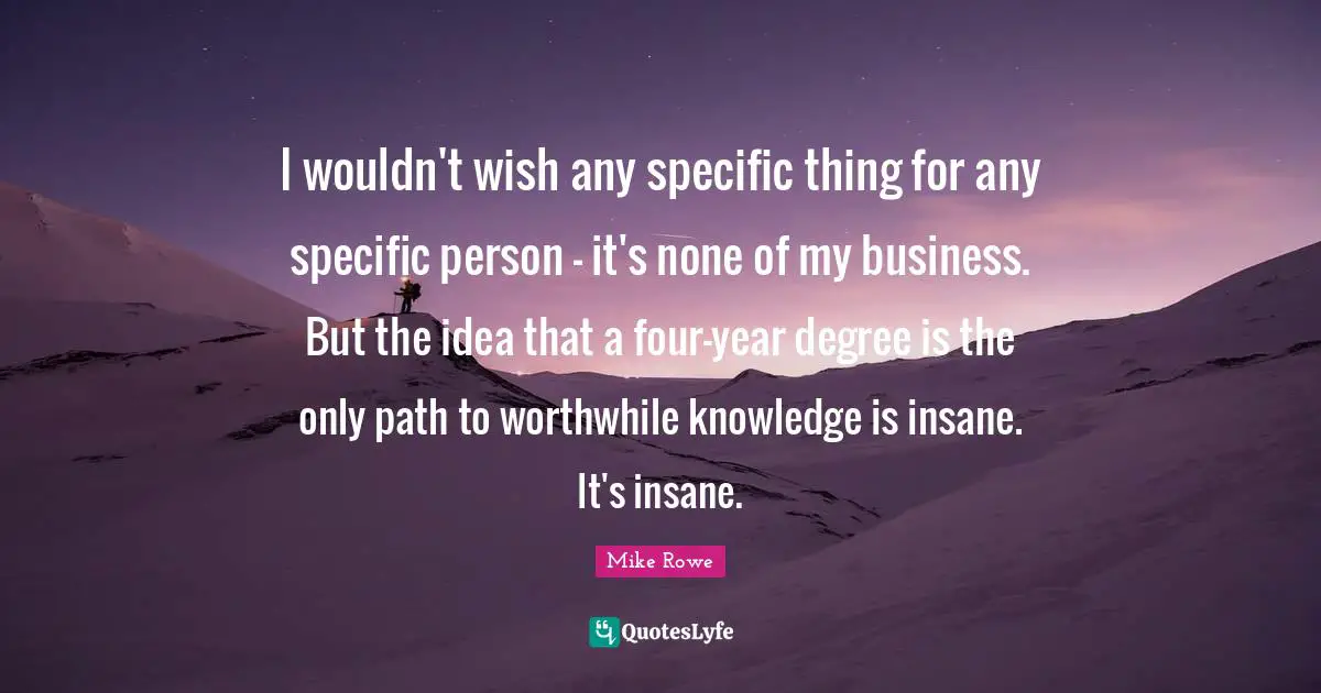 I wouldn't wish any specific thing for any specific person - it's none of my business. But the idea that a four-year degree is the only path to worthwhile knowledge is insane. It's insane.