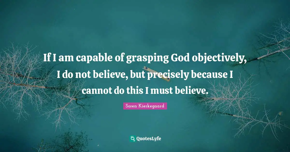 Soren Kierkegaard Quotes: If I am capable of grasping God objectively, I do not believe, but precisely because I cannot do this I must believe.