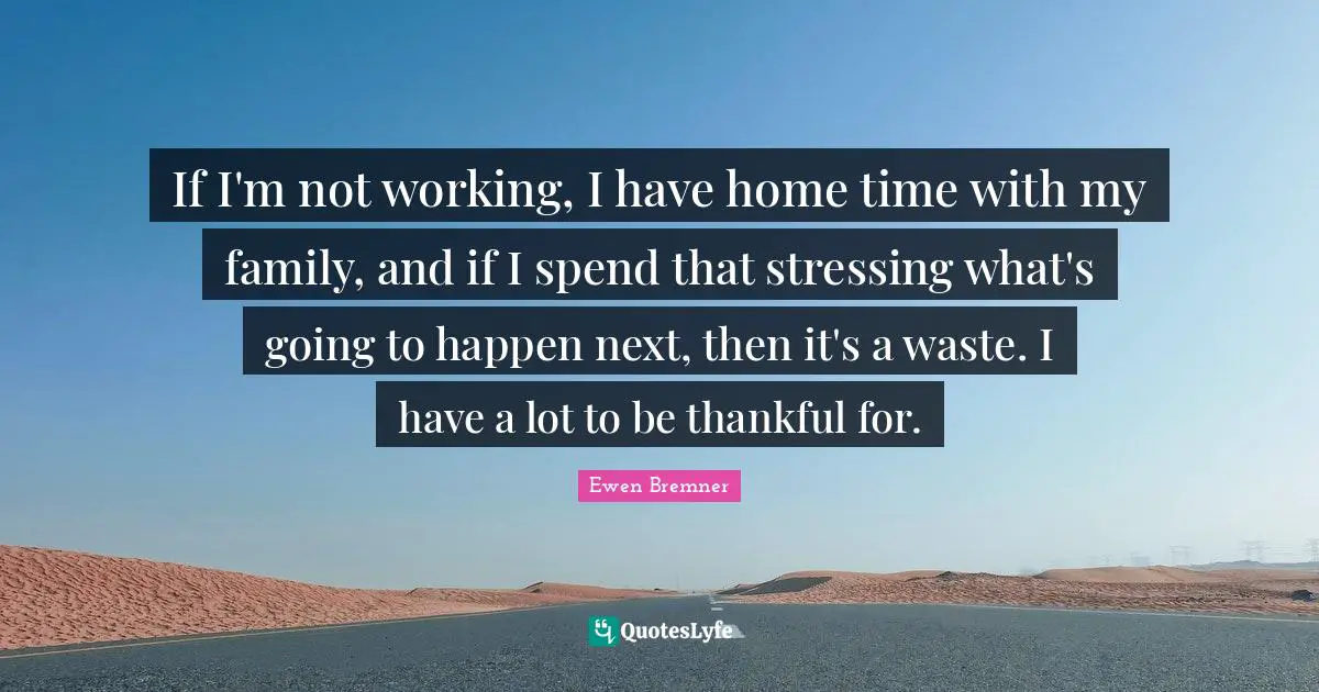 If I'm not working, I have home time with my family, and if I spend that stressing what's going to happen next, then it's a waste. I have a lot to be thankful for.
