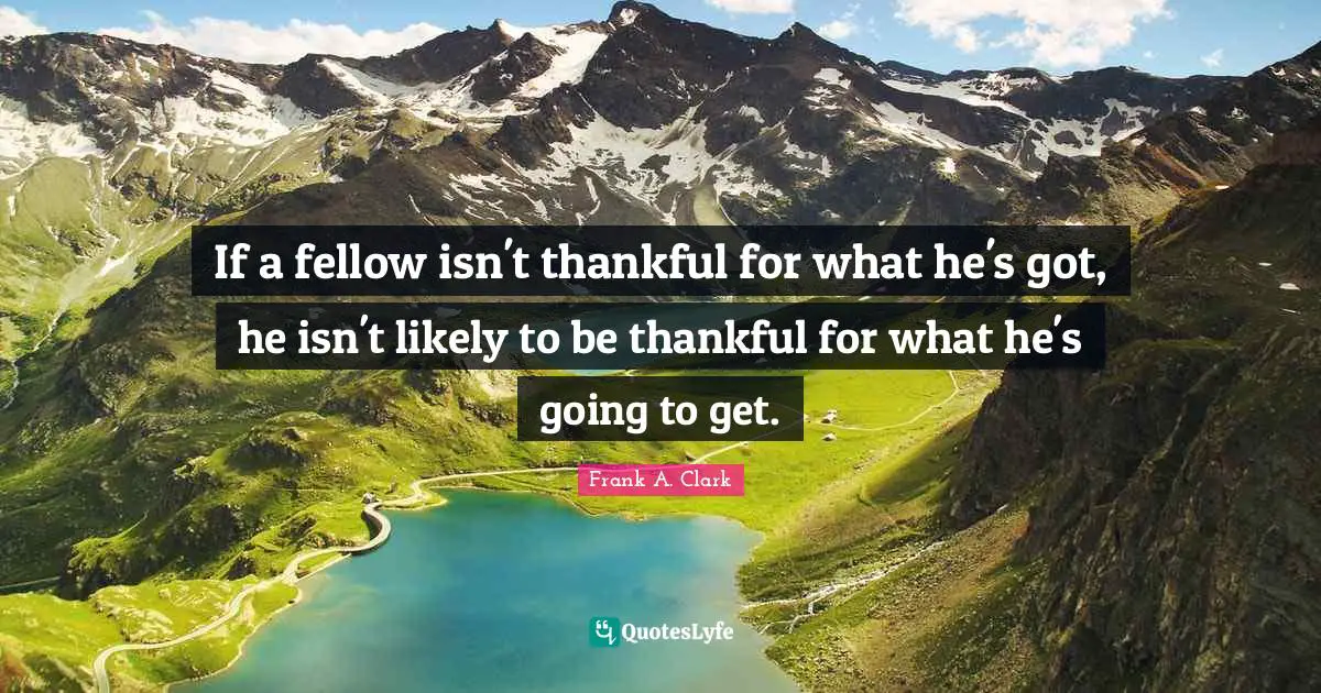 Frank A. Clark Quotes: "If a fellow isn't thankful for what he's got, he isn't likely to be thankful for what he's going to get."