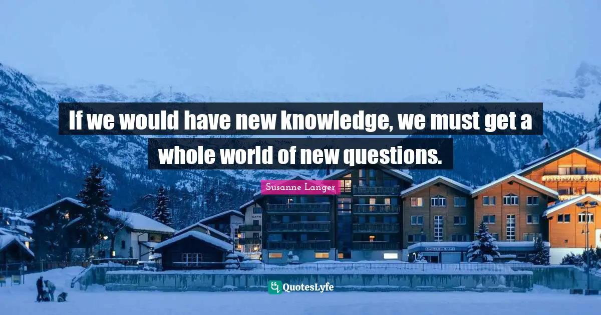 If we would have new knowledge, we must get a whole world of new questions.