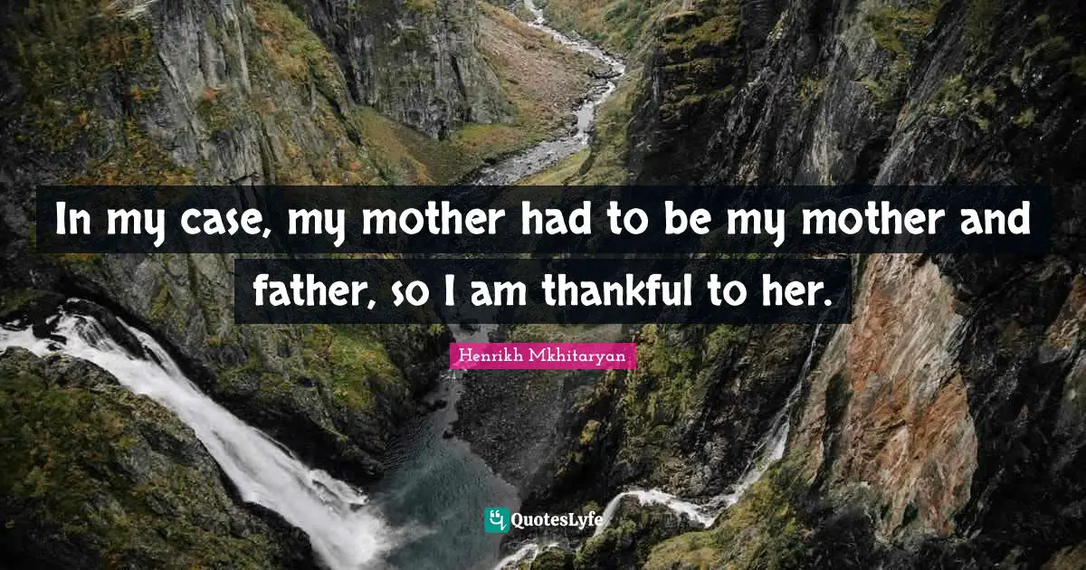 In my case, my mother had to be my mother and father, so I am thankful to her.