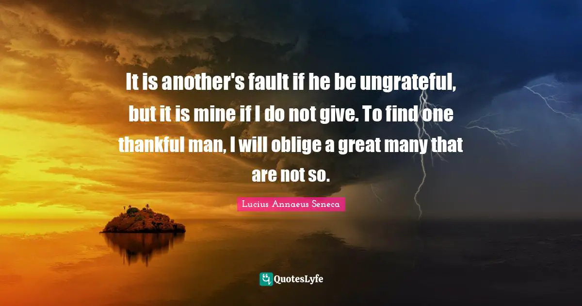 Lucius Annaeus Seneca Quotes: It is another's fault if he be ungrateful, but it is mine if I do not give. To find one thankful man, I will oblige a great many that are not so.