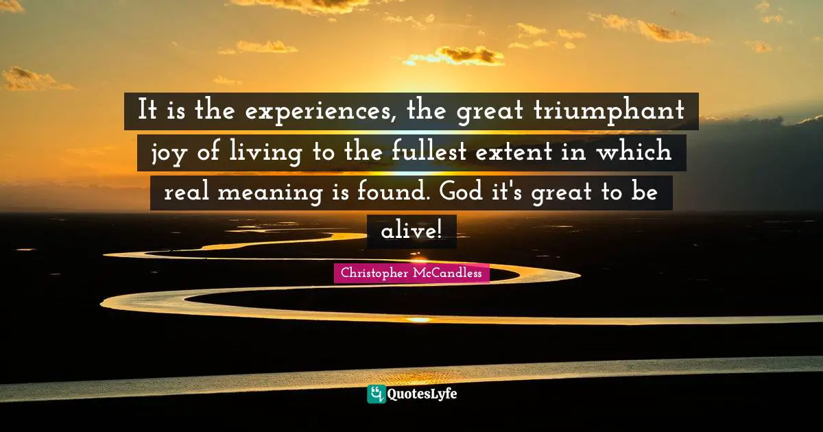 It is the experiences, the great triumphant joy of living to the fullest extent in which real meaning is found. God it's great to be alive!