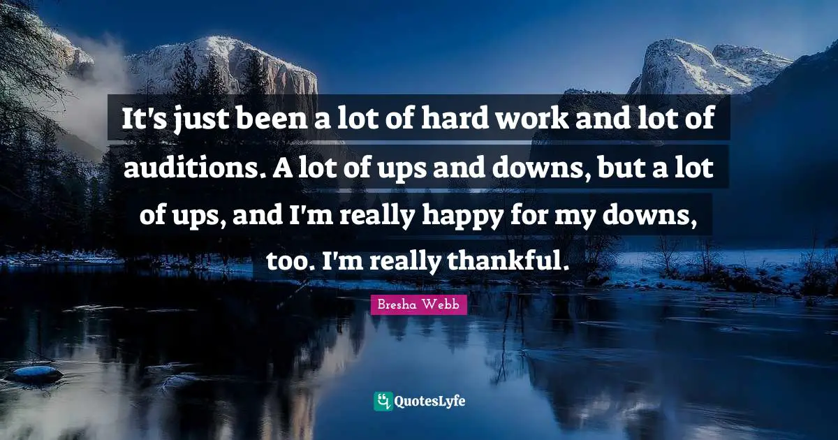 It's just been a lot of hard work and lot of auditions. A lot of ups and downs, but a lot of ups, and I'm really happy for my downs, too. I'm really thankful.