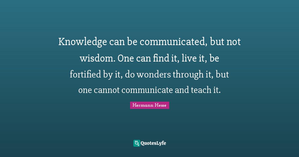 Hermann Hesse Quotes: "Knowledge can be communicated, but not wisdom. One can find it, live it, be fortified by it, do wonders through it, but one cannot communicate and teach it."