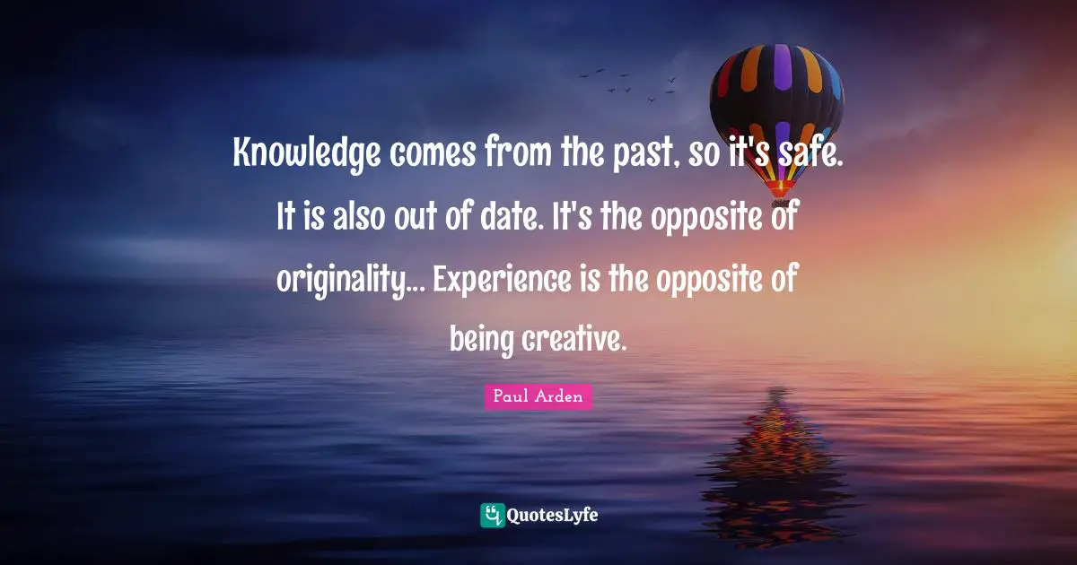 Knowledge comes from the past, so it's safe. It is also out of date. It's the opposite of originality... Experience is the opposite of being creative.
