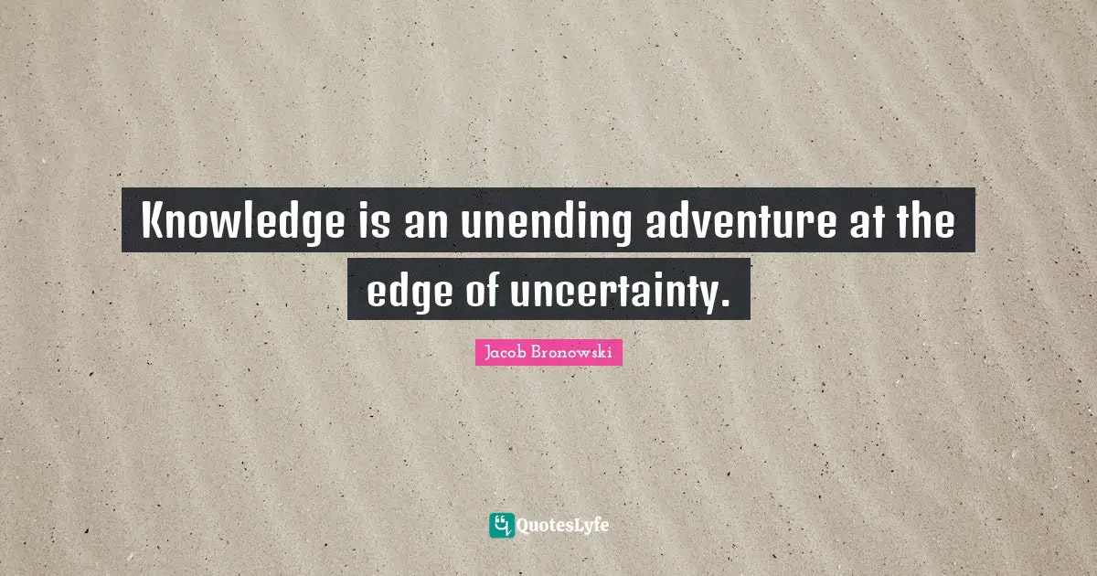 Edge Quotes: "Knowledge is an unending adventure at the edge of uncertainty."