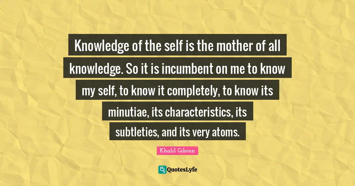 Knowledge of the self is the mother of all knowledge. So it is incumbent on me to know my self, to know it completely, to know its minutiae, its characteristics, its subtleties, and its very atoms.