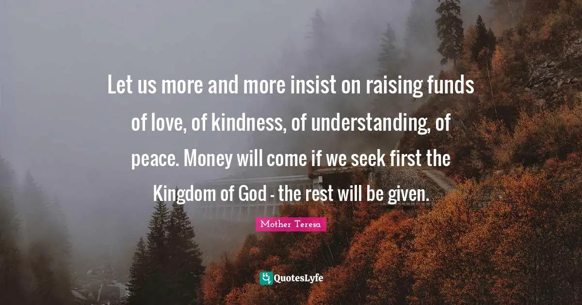 Let us more and more insist on raising funds of love, of kindness, of understanding, of peace. Money will come if we seek first the Kingdom of God - the rest will be given.