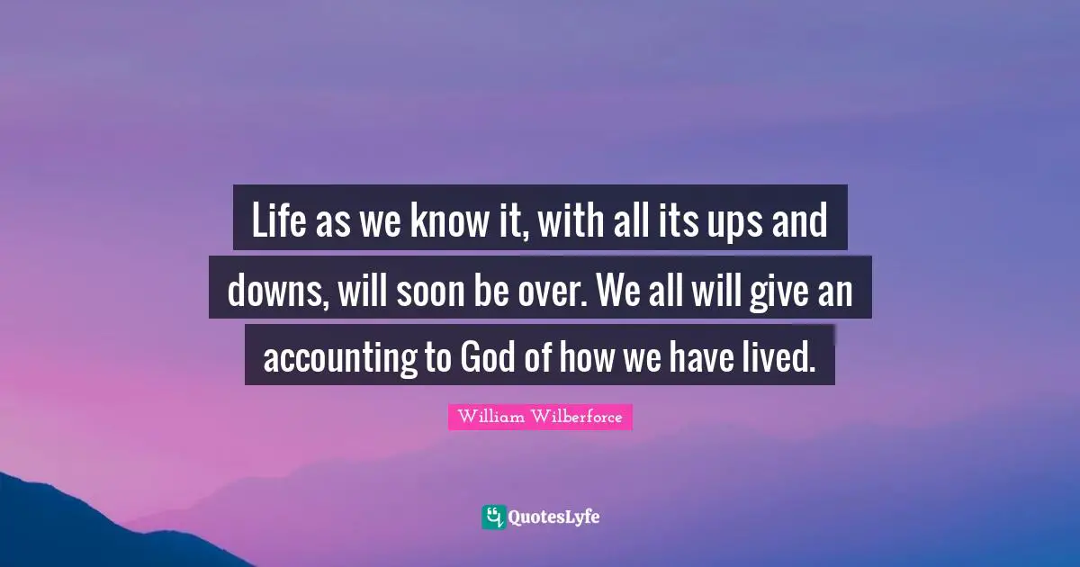 William Wilberforce Quotes: "Life as we know it, with all its ups and downs, will soon be over. We all will give an accounting to God of how we have lived."