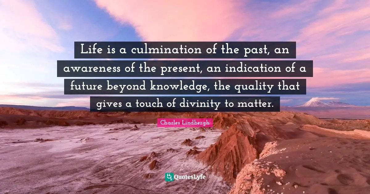 Life is a culmination of the past, an awareness of the present, an indication of a future beyond knowledge, the quality that gives a touch of divinity to matter.