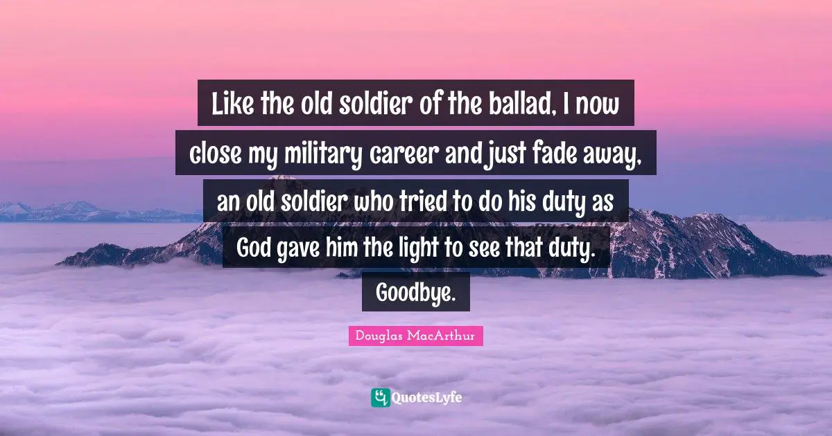 Like the old soldier of the ballad, I now close my military career and just fade away, an old soldier who tried to do his duty as God gave him the light to see that duty. Goodbye.