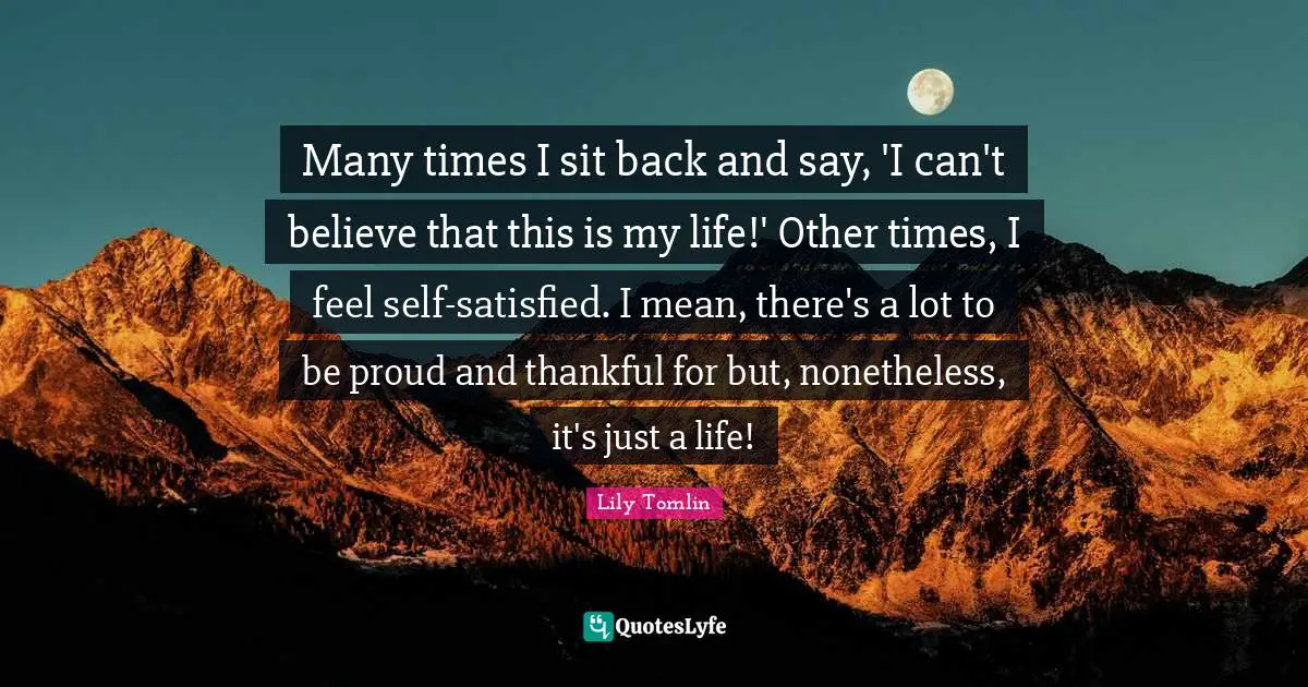 Many times I sit back and say, 'I can't believe that this is my life!' Other times, I feel self-satisfied. I mean, there's a lot to be proud and thankful for but, nonetheless, it's just a life!