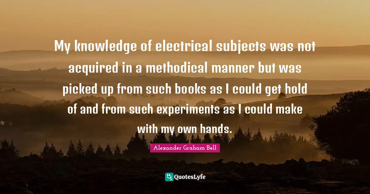 Alexander Graham Bell Quotes: "My knowledge of electrical subjects was not acquired in a methodical manner but was picked up from such books as I could get hold of and from such experiments as I could make with my own hands."