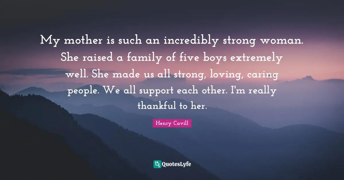My mother is such an incredibly strong woman. She raised a family of five boys extremely well. She made us all strong, loving, caring people. We all support each other. I'm really thankful to her.