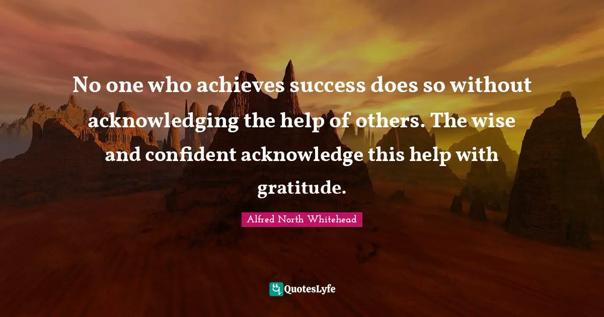 No one who achieves success does so without acknowledging the help of others. The wise and confident acknowledge this help with gratitude.