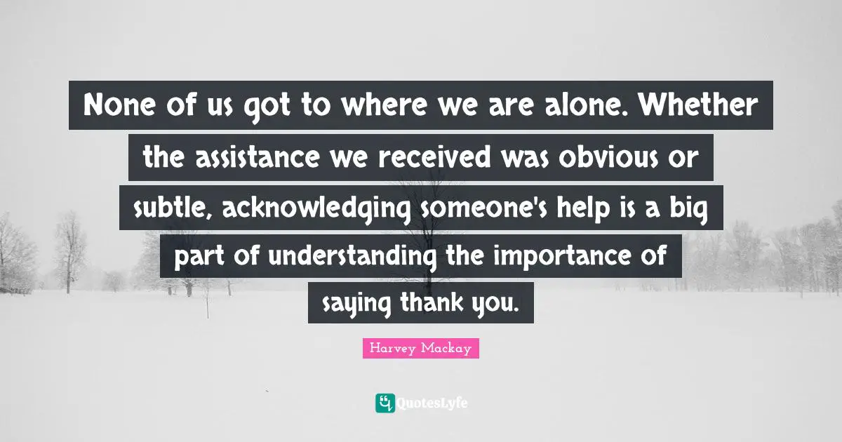 Harvey MacKay Quotes: "None of us got to where we are alone. Whether the assistance we received was obvious or subtle, acknowledging someone's help is a big part of understanding the importance of saying thank you."