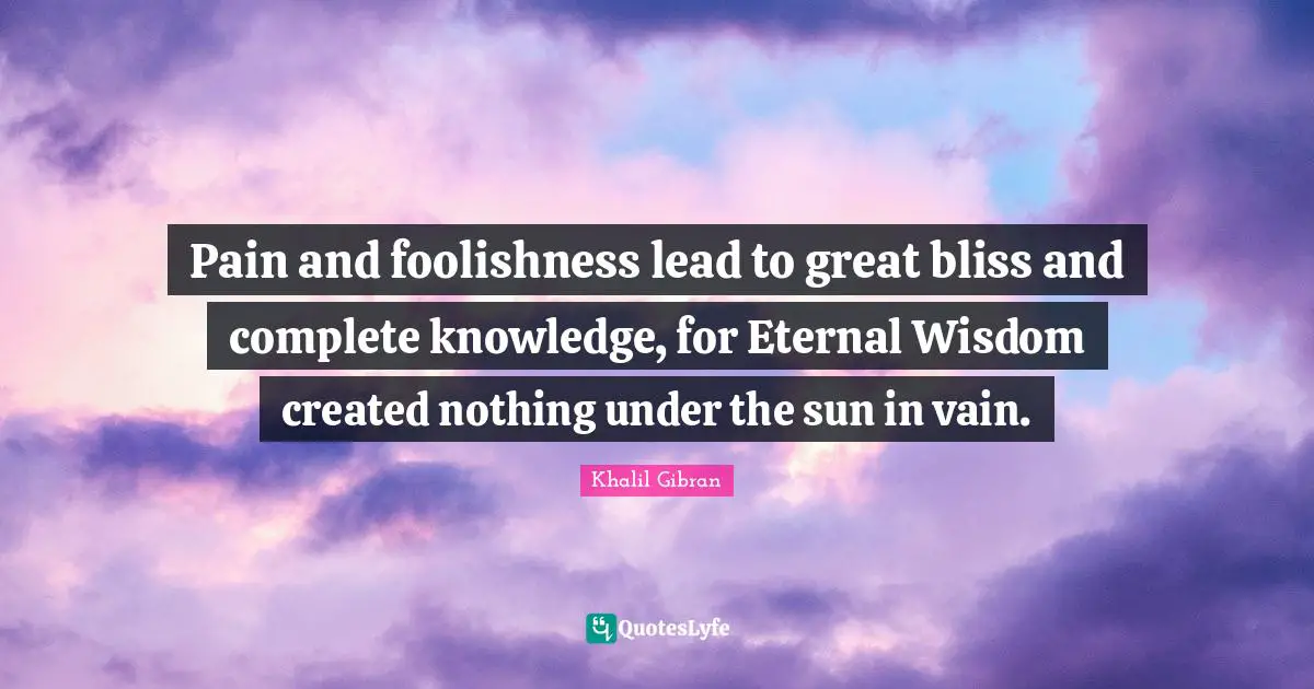 Pain and foolishness lead to great bliss and complete knowledge, for Eternal Wisdom created nothing under the sun in vain.