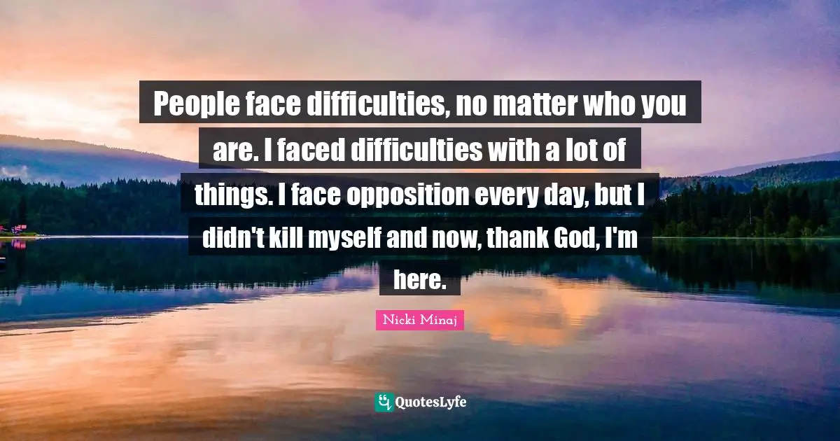 People face difficulties, no matter who you are. I faced difficulties with a lot of things. I face opposition every day, but I didn't kill myself and now, thank God, I'm here.