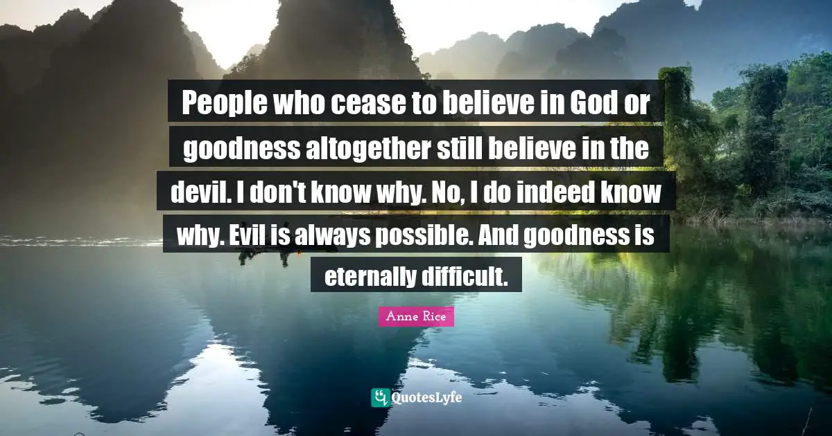 People who cease to believe in God or goodness altogether still believe in the devil. I don't know why. No, I do indeed know why. Evil is always possible. And goodness is eternally difficult.