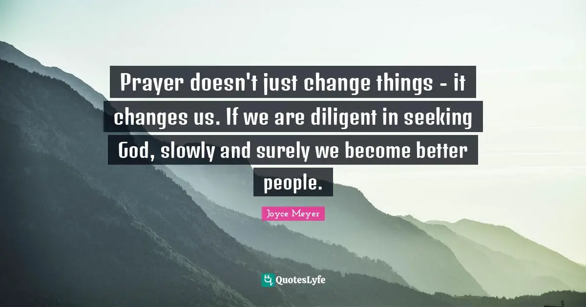 Prayer doesn't just change things - it changes us. If we are diligent in seeking God, slowly and surely we become better people.