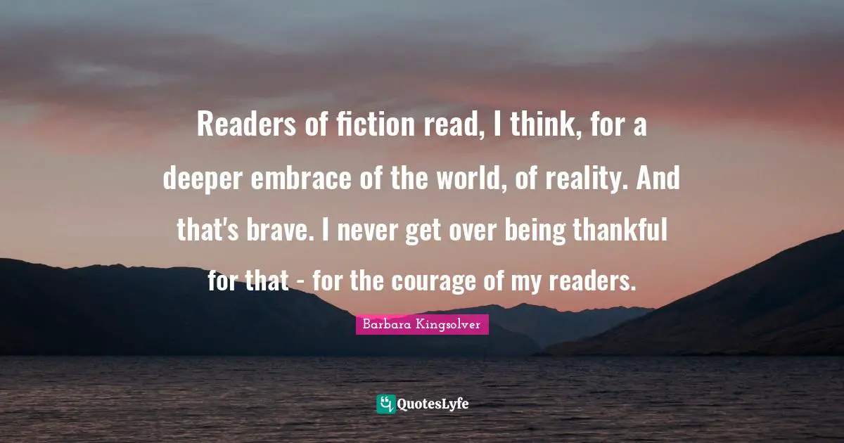 Readers of fiction read, I think, for a deeper embrace of the world, of reality. And that's brave. I never get over being thankful for that - for the courage of my readers.