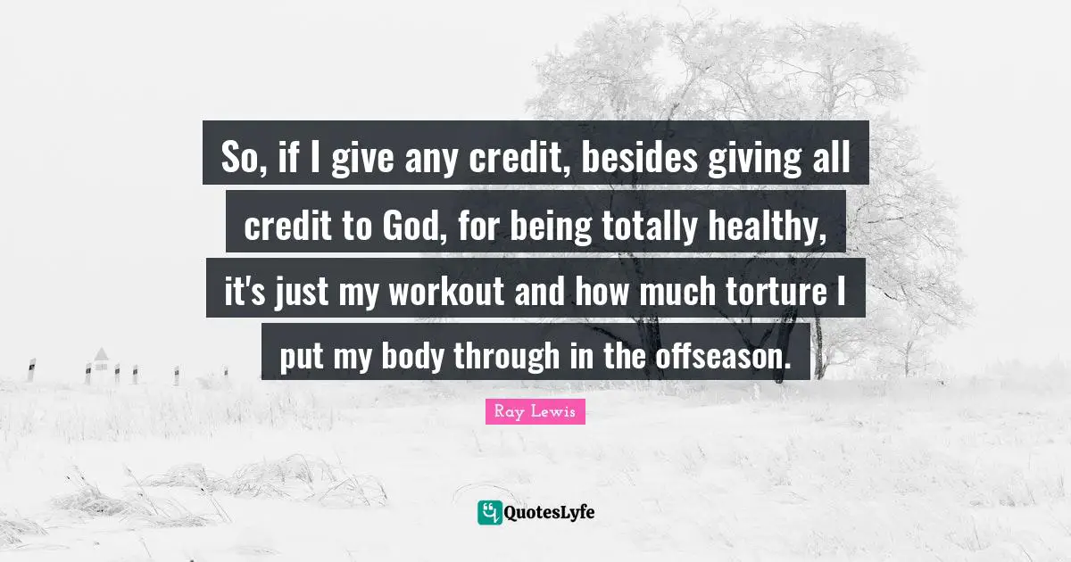 So, if I give any credit, besides giving all credit to God, for being totally healthy, it's just my workout and how much torture I put my body through in the offseason.