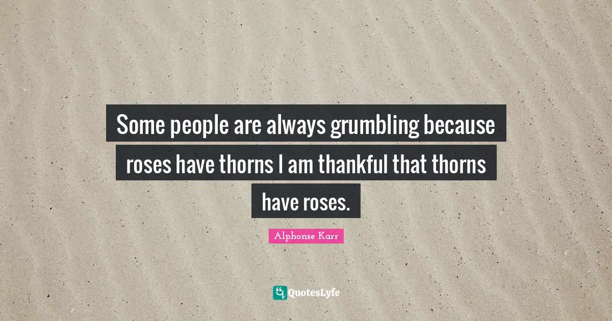 Some people are always grumbling because roses have thorns I am thankful that thorns have roses.