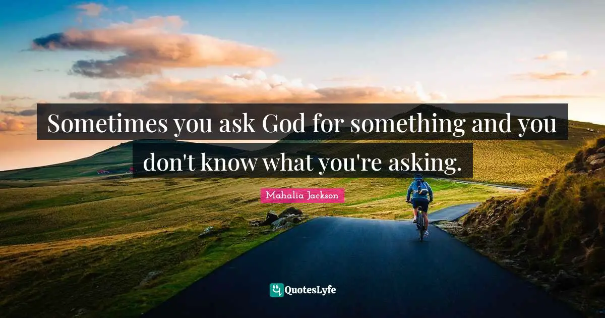 Sometimes you ask God for something and you don't know what you're asking.