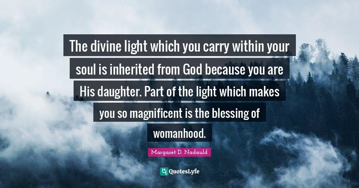 The divine light which you carry within your soul is inherited from God because you are His daughter. Part of the light which makes you so magnificent is the blessing of womanhood.