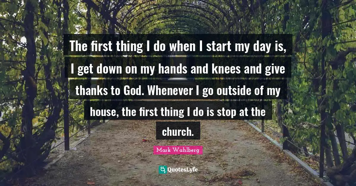 The first thing I do when I start my day is, I get down on my hands and knees and give thanks to God. Whenever I go outside of my house, the first thing I do is stop at the church.