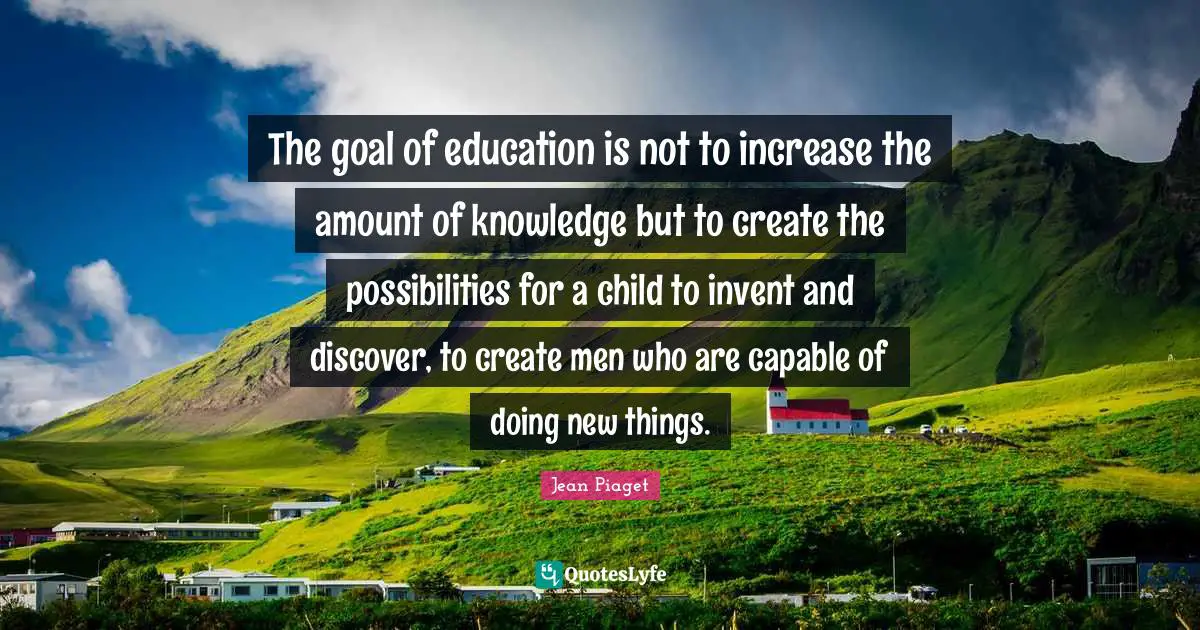 The goal of education is not to increase the amount of knowledge but to create the possibilities for a child to invent and discover, to create men who are capable of doing new things.
