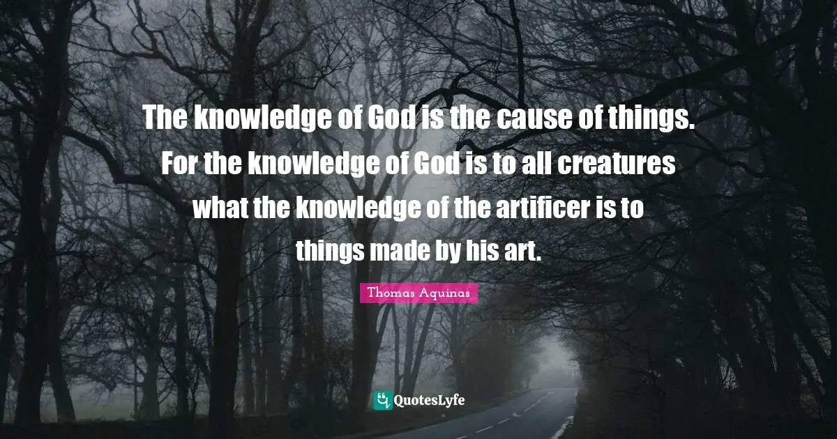 The knowledge of God is the cause of things. For the knowledge of God is to all creatures what the knowledge of the artificer is to things made by his art.