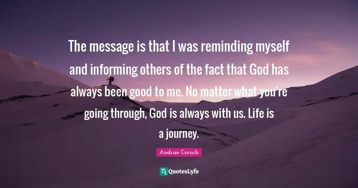The message is that I was reminding myself and informing others of the fact that God has always been good to me. No matter what you're going through, God is always with us. Life is a journey.