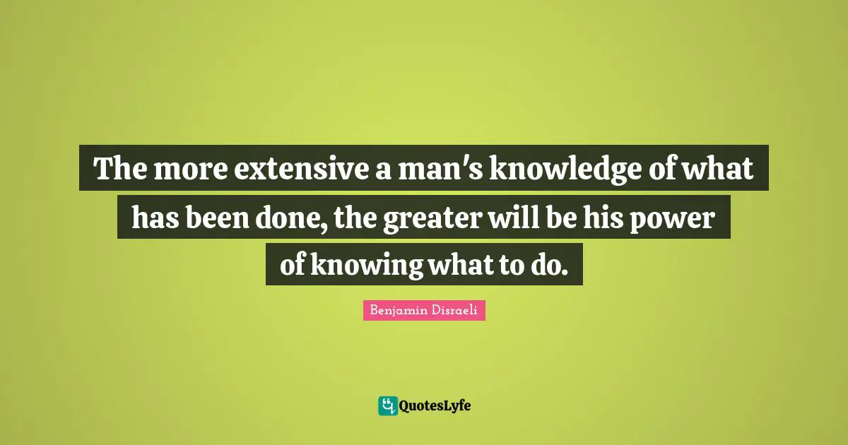The more extensive a man's knowledge of what has been done, the greater will be his power of knowing what to do.