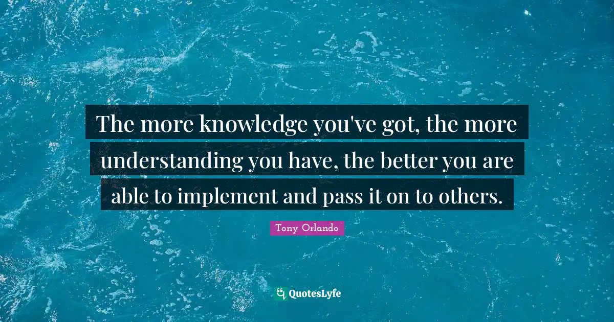 The more knowledge you've got, the more understanding you have, the better you are able to implement and pass it on to others.