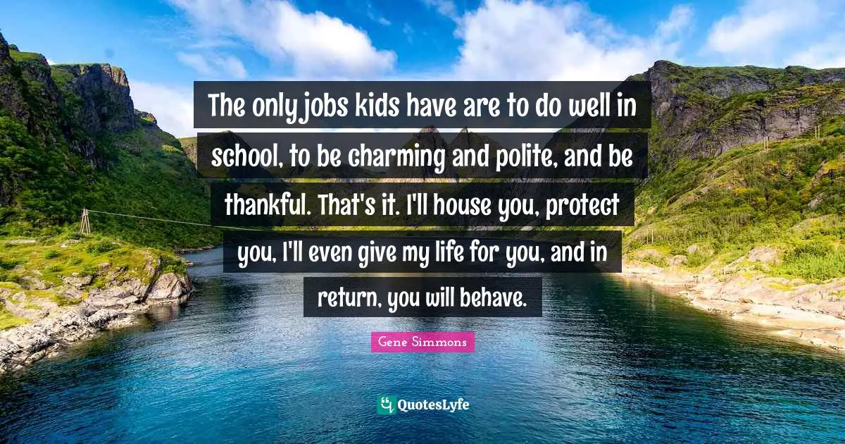 The only jobs kids have are to do well in school, to be charming and polite, and be thankful. That's it. I'll house you, protect you, I'll even give my life for you, and in return, you will behave.