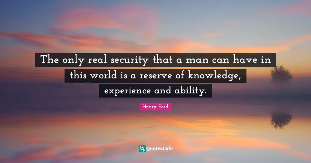 The only real security that a man can have in this world is a reserve of knowledge, experience and ability.