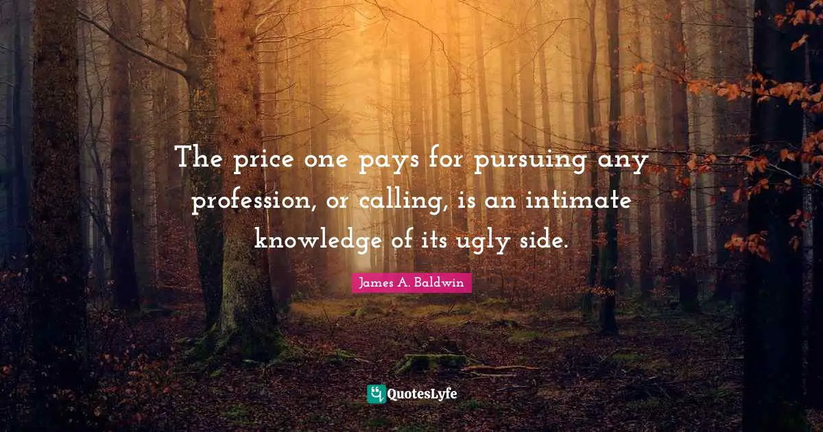 The price one pays for pursuing any profession, or calling, is an intimate knowledge of its ugly side.