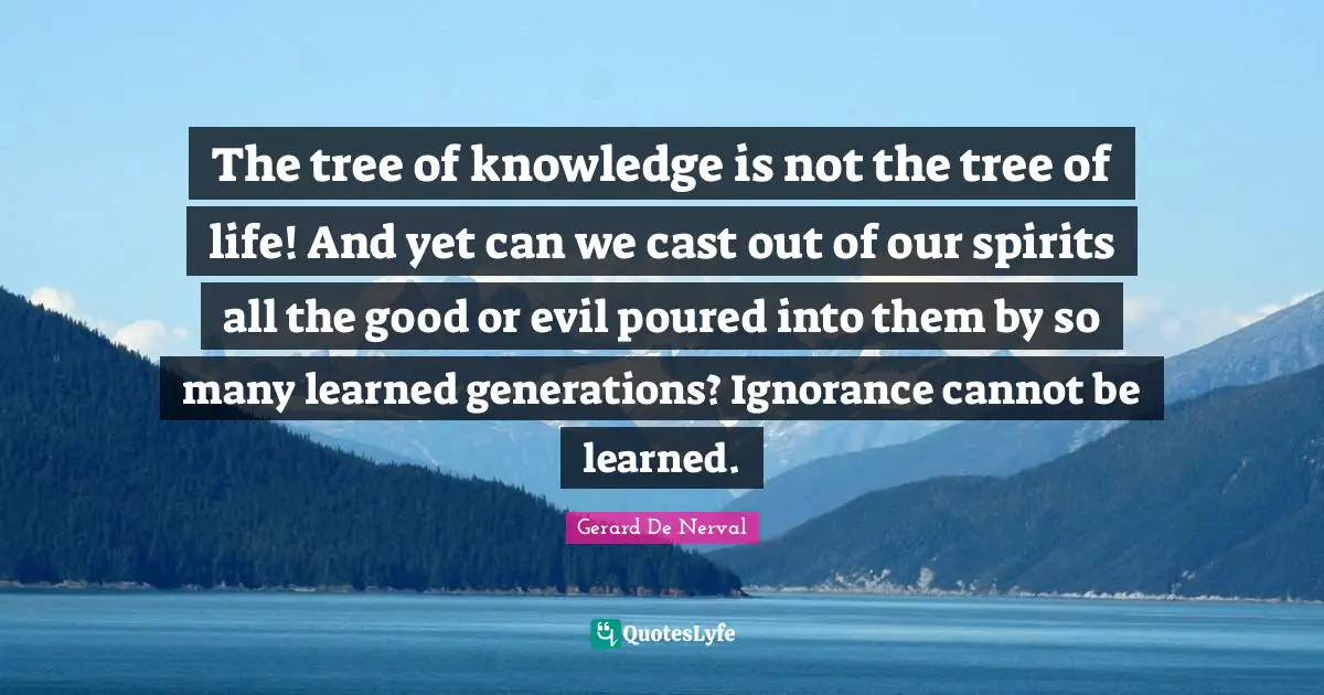 The tree of knowledge is not the tree of life! And yet can we cast out of our spirits all the good or evil poured into them by so many learned generations? Ignorance cannot be learned.